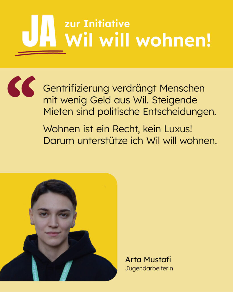 Gentrifizierung verdrängt Menschen mit wenig Geld aus Wil. Steigende Mieten sind politische Entscheidungen. Wohnen ist ein Recht, kein Luxus! Darum unterstütze ich Wil will wohnen. [Zitat: Arta Mustafi]