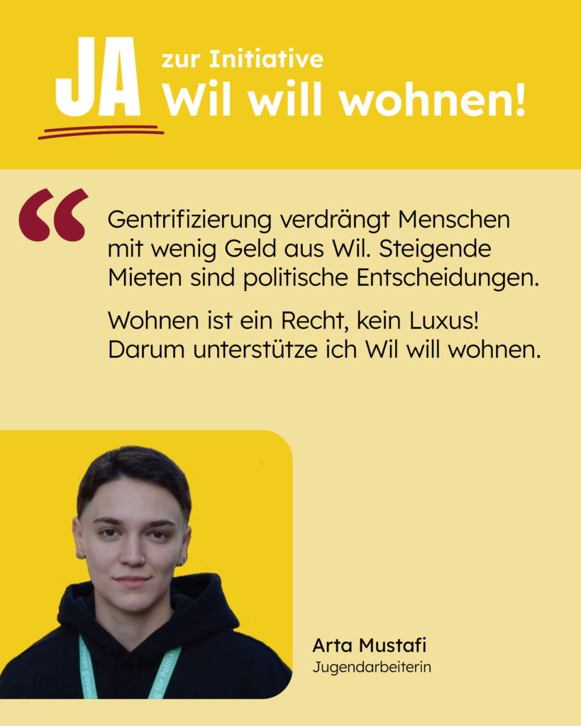 Gentrifizierung verdrängt Menschen mit wenig Geld aus Wil. Steigende Mieten sind politische Entscheidungen. Wohnen ist ein Recht, kein Luxus! Darum unterstütze ich Wil will wohnen. [Zitat: Arta Mustafi]