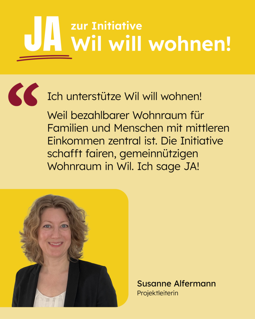Ich unterstütze Wil will wohnen! Weil bezahlbarer Wohnraum für Familien und Menschen mit mittleren Einkommen zentral ist. Die Initiative schafft fairen, gemeinnützigen Wohnraum in Wil. Ich sage JA! [Zitat: Susanne Alfermann]
